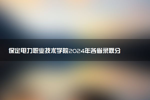 保定电力职业技术学院2024年各省录取分数线 多少分能考上