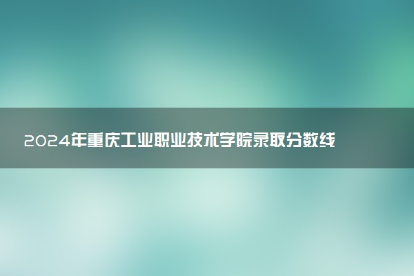 2024年重庆工业职业技术学院录取分数线是多少 各省最低分数线及位次