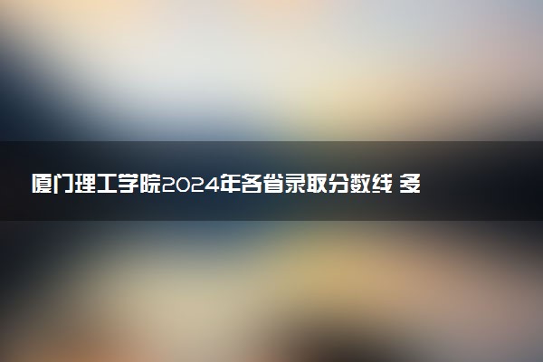 厦门理工学院2024年各省录取分数线 多少分能考上