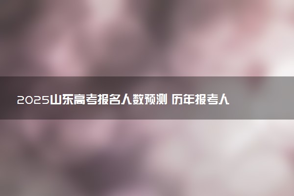 2025山东高考报名人数预测 历年报考人数汇总