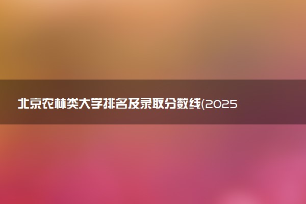 北京农林类大学排名及录取分数线（2025年参考）