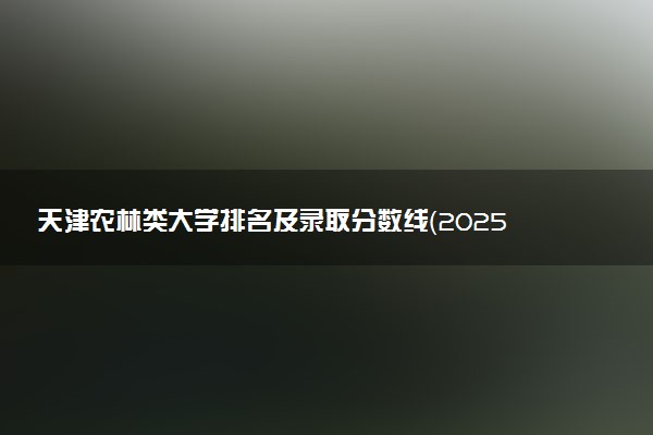 天津农林类大学排名及录取分数线（2025年参考）