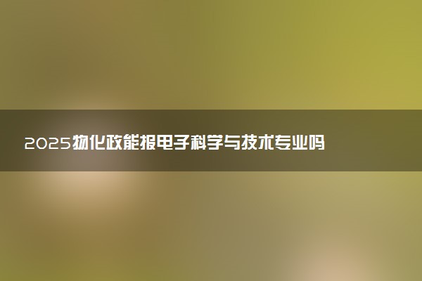 2025物化政能报电子科学与技术专业吗 有什么报考建议