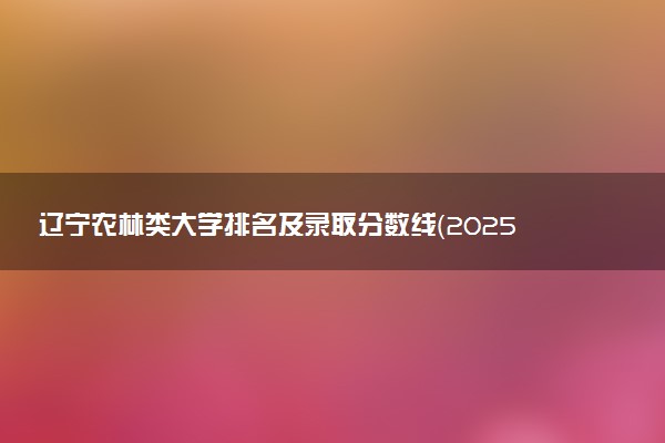 辽宁农林类大学排名及录取分数线（2025年参考）