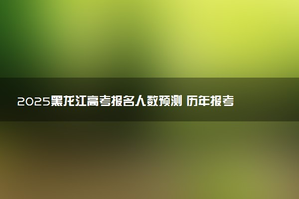 2025黑龙江高考报名人数预测 历年报考人数汇总