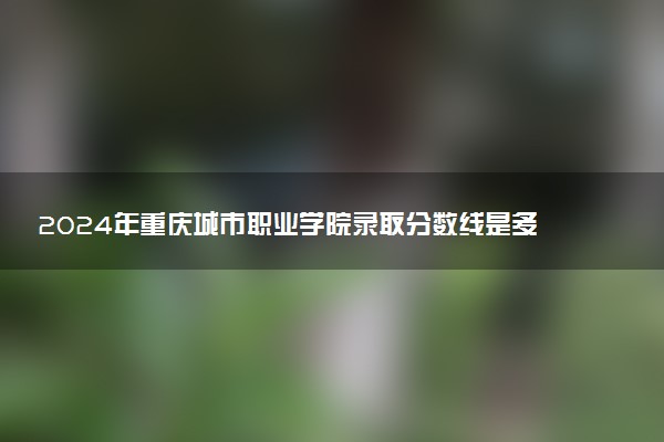 2024年重庆城市职业学院录取分数线是多少 各省最低分数线及位次