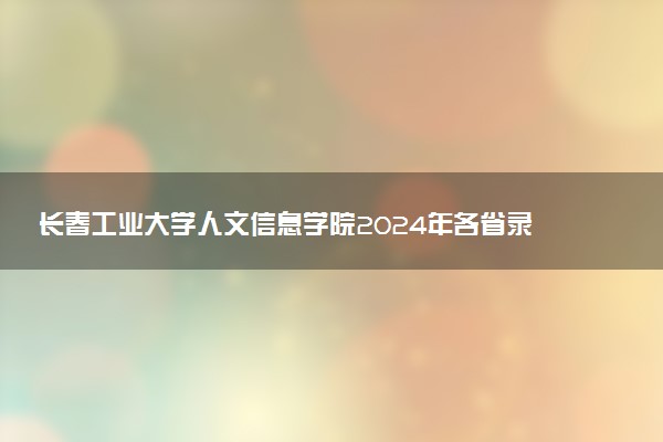 长春工业大学人文信息学院2024年各省录取分数线 多少分能考上