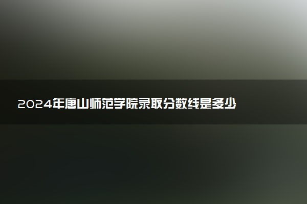 2024年唐山师范学院录取分数线是多少 各省最低分数线及位次