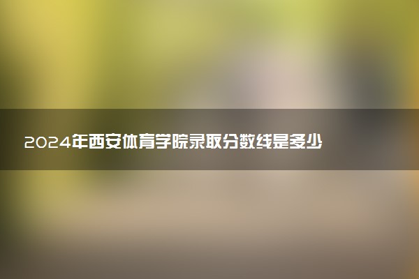 2024年西安体育学院录取分数线是多少 各省最低分数线及位次