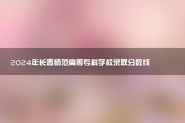 2024年长春师范高等专科学校录取分数线是多少 各省最低分数线及位次