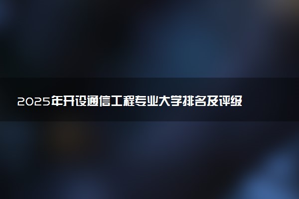 2025年开设通信工程专业大学排名及评级 高校排行榜