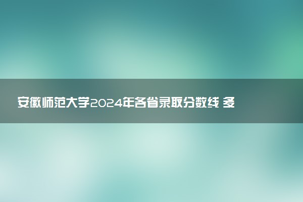 安徽师范大学2024年各省录取分数线 多少分能考上