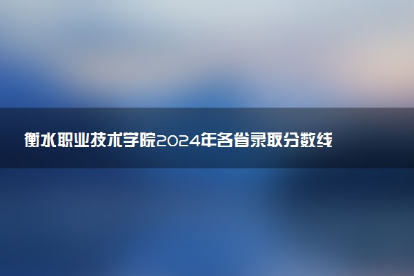 衡水职业技术学院2024年各省录取分数线 多少分能考上