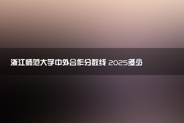 浙江师范大学中外合作分数线 2025多少分能录取