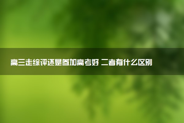 高三走综评还是参加高考好 二者有什么区别