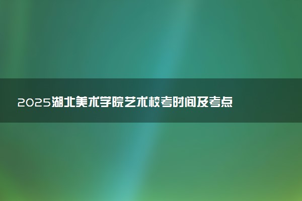 2025湖北美术学院艺术校考时间及考点 在哪考试