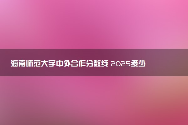 海南师范大学中外合作分数线 2025多少分能录取