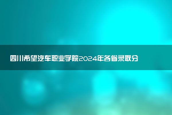 四川希望汽车职业学院2024年各省录取分数线 多少分能考上