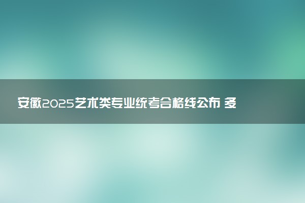 安徽2025艺术类专业统考合格线公布 多少分合格