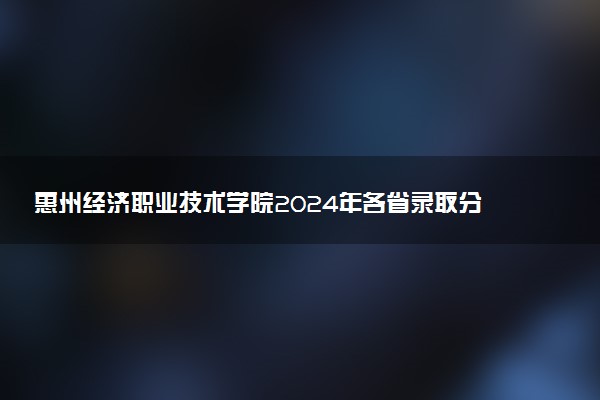 惠州经济职业技术学院2024年各省录取分数线 多少分能考上