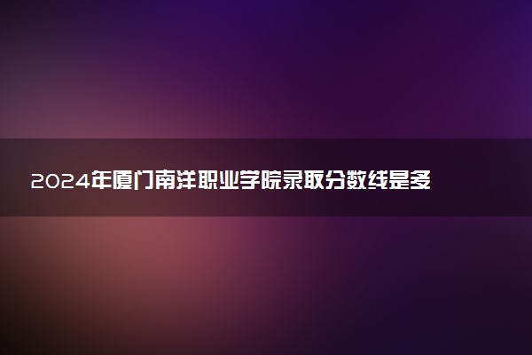 2024年厦门南洋职业学院录取分数线是多少 各省最低分数线及位次