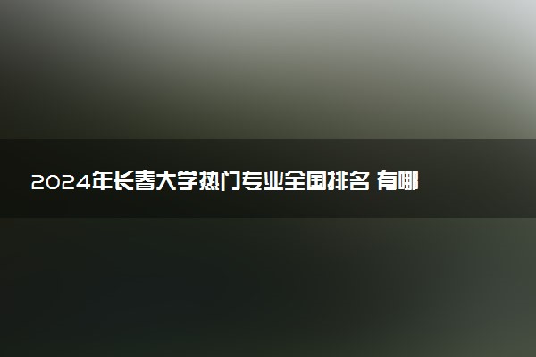 2024年长春大学热门专业全国排名 有哪些专业比较好