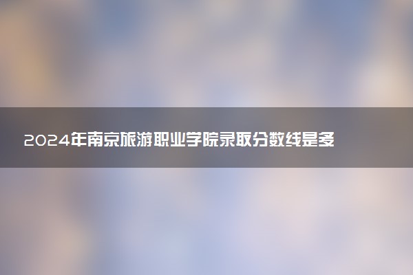 2024年南京旅游职业学院录取分数线是多少 各省最低分数线及位次