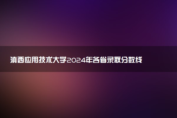 滇西应用技术大学2024年各省录取分数线 多少分能考上