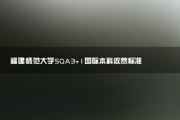 福建师范大学SQA3+1国际本科收费标准 学费多少钱