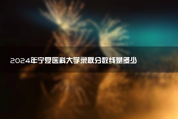 2024年宁夏医科大学录取分数线是多少 各省最低分数线及位次