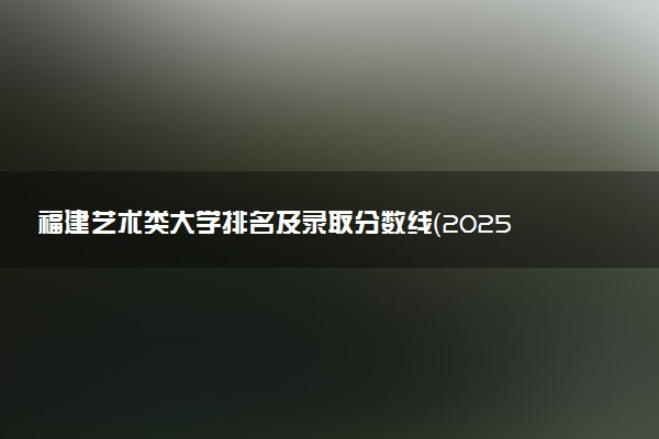 福建艺术类大学排名及录取分数线（2025年参考）