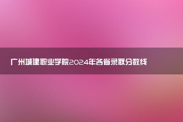 广州城建职业学院2024年各省录取分数线 多少分能考上