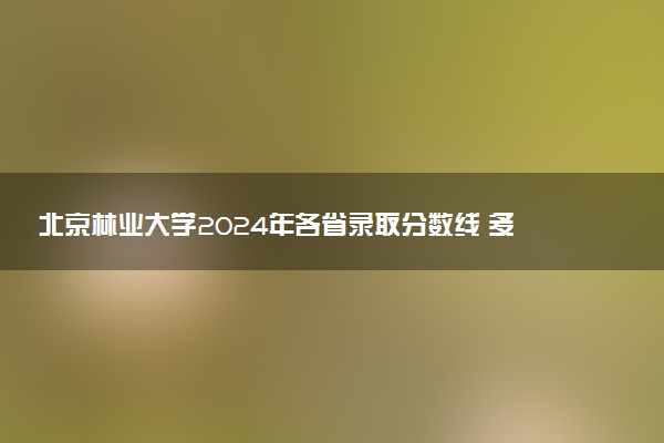 北京林业大学2024年各省录取分数线 多少分能考上