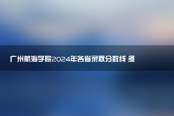 广州航海学院2024年各省录取分数线 多少分能考上