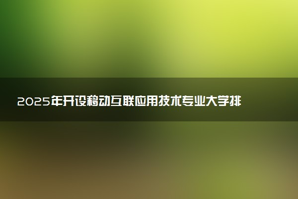 2025年开设移动互联应用技术专业大学排名及评级 高校排行榜