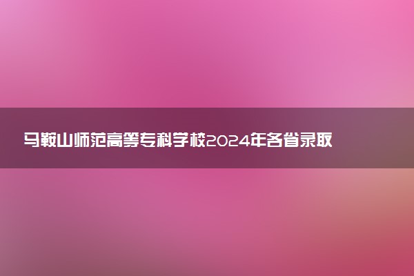 马鞍山师范高等专科学校2024年各省录取分数线 多少分能考上