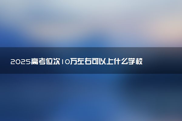 2025高考位次10万左右可以上什么学校 报考哪些大学好