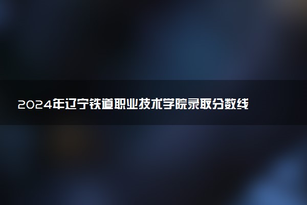 2024年辽宁铁道职业技术学院录取分数线是多少 各省最低分数线及位次