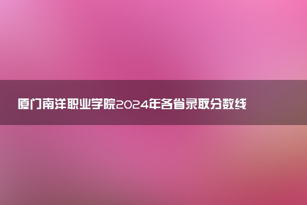 厦门南洋职业学院2024年各省录取分数线 多少分能考上