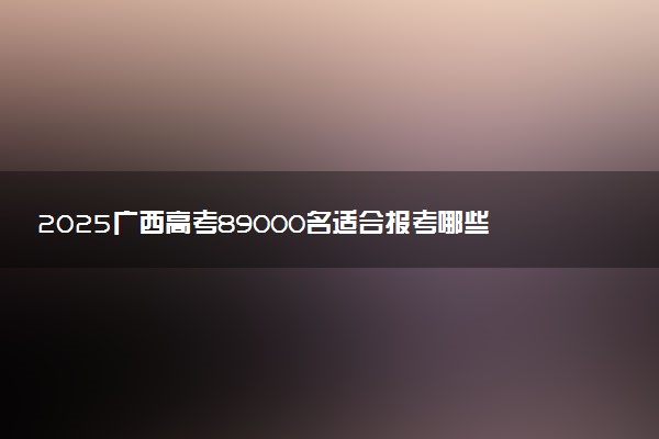 2025广西高考89000名适合报考哪些大学 选哪所学校好