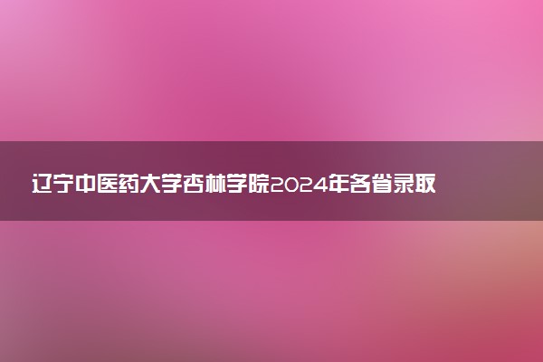 辽宁中医药大学杏林学院2024年各省录取分数线 多少分能考上