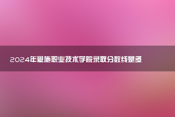 2024年恩施职业技术学院录取分数线是多少 各省最低分数线及位次