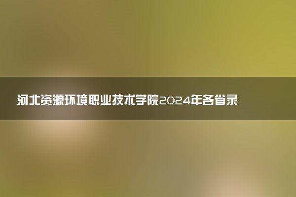 河北资源环境职业技术学院2024年各省录取分数线 多少分能考上