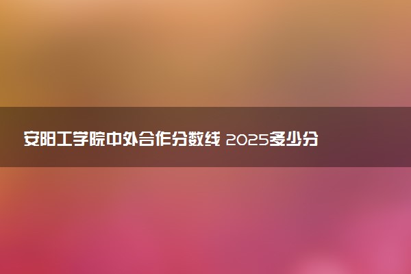 安阳工学院中外合作分数线 2025多少分能录取