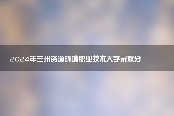 2024年兰州资源环境职业技术大学录取分数线是多少 各省最低分数线及位次