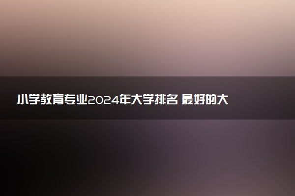 小学教育专业2024年大学排名 最好的大学排行榜