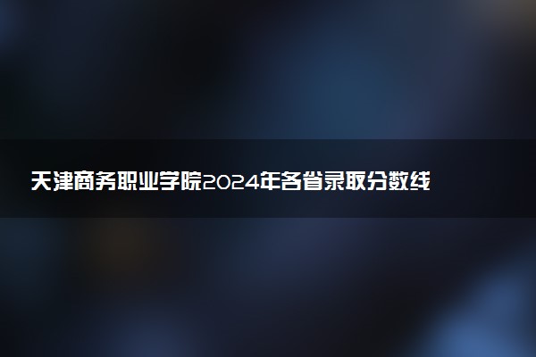 天津商务职业学院2024年各省录取分数线 多少分能考上