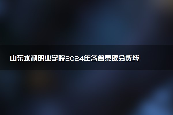 山东水利职业学院2024年各省录取分数线 多少分能考上