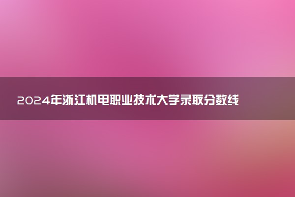 2024年浙江机电职业技术大学录取分数线是多少 各省最低分数线及位次