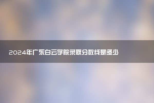 2024年广东白云学院录取分数线是多少 各省最低分数线及位次